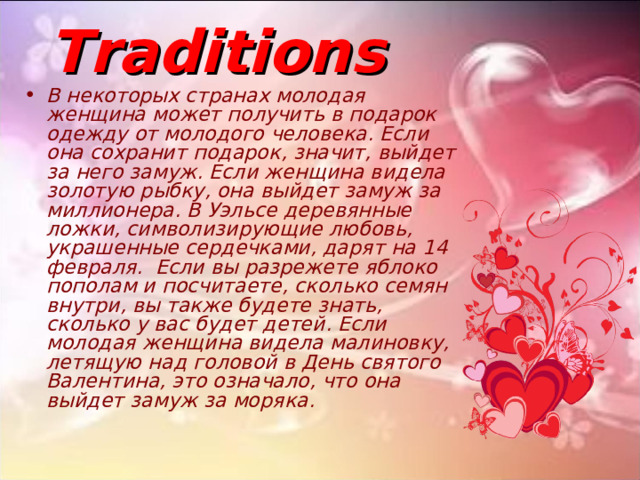 Traditions В некоторых странах молодая женщина может получить в подарок одежду от молодого человека. Если она сохранит подарок, значит, выйдет за него замуж. Если женщина видела золотую рыбку, она выйдет замуж за миллионера. В Уэльсе деревянные ложки, символизирующие любовь, украшенные сердечками, дарят на 14 февраля. Если вы разрежете яблоко пополам и посчитаете, сколько семян внутри, вы также будете знать, сколько у вас будет детей. Если молодая женщина видела малиновку, летящую над головой в День святого Валентина, это означало, что она выйдет замуж за моряка. 
