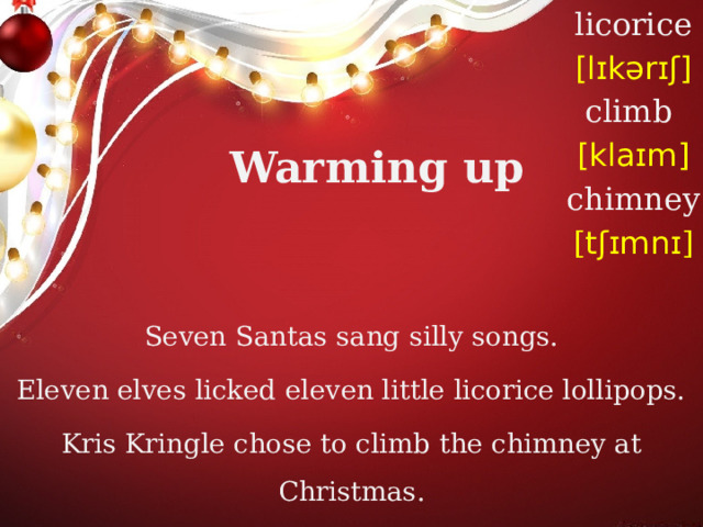 licorice [lɪkərɪʃ] climb [klaɪm] chimney [ tʃɪmnɪ ] Warming up Seven Santas sang silly songs. Eleven elves licked eleven little licorice lollipops. Kris Kringle chose to climb the chimney at Christmas. 