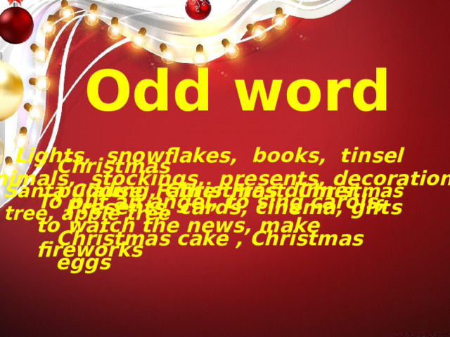 Odd word Lights, snowflakes, books, tinsel Christmas pudding, Christmas dinner,   Christmas cake , Christmas eggs Animals,  stockings, presents, decorations Santa Clause, Father Frost, Christmas tree, apple tree To put an angel, to sing carols, to watch the news, make fireworks Presents, cards, cinema, gifts 