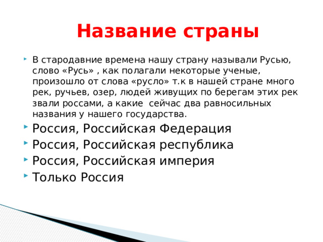  Название страны В стародавние времена нашу страну называли Русью, слово «Русь» , как полагали некоторые ученые, произошло от слова «русло» т.к в нашей стране много рек, ручьев, озер, людей живущих по берегам этих рек звали россами, а какие сейчас два равносильных названия у нашего государства. Россия, Российская Федерация Россия, Российская республика Россия, Российская империя Только Россия 