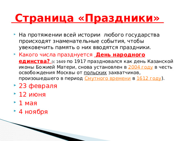  Страница «Праздники» На протяжении всей истории любого государства происходят знаменательные события, чтобы увековечить память о них вводятся праздники. Какого числа празднуется День народного единства? (с 1649 по 1917 праздновался как день Казанской иконы Божией Матери, снова установлен в 2004 году в честь освобождения Москвы от польских захватчиков, произошедшего в период Смутного времени в 1612 году ). 23 февраля 12 июня 1 мая 4 ноября 