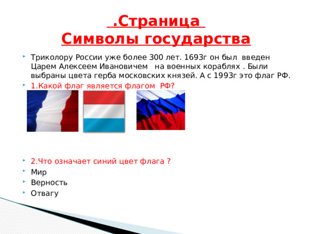  .Страница  Символы государства Триколору России уже более 300 лет. 1693г он был введен Царем Алексеем Ивановичем на военных кораблях . Были выбраны цвета герба московских князей. А с 1993г это флаг РФ. 1.Какой флаг является флагом РФ? 2.Что означает синий цвет флага ? Мир Верность Отвагу 