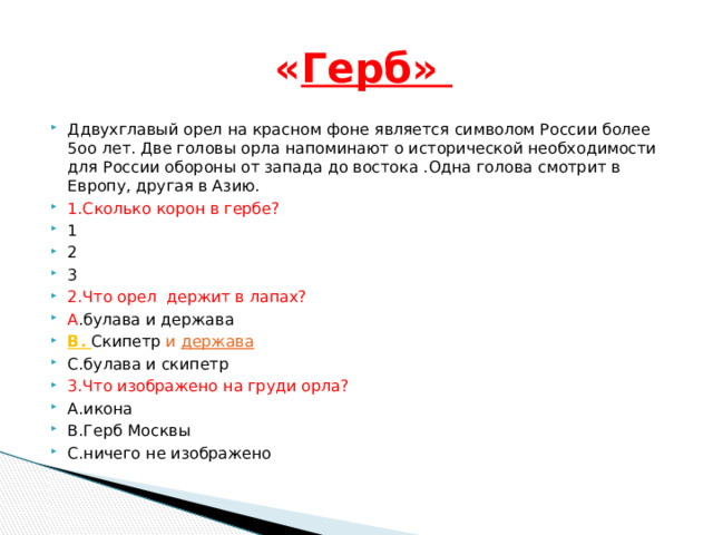  « Герб»  Ддвухглавый орел на красном фоне является символом России более 5оо лет. Две головы орла напоминают о исторической необходимости для России обороны от запада до востока .Одна голова смотрит в Европу, другая в Азию. 1.Сколько корон в гербе? 1 2 3 2.Что орел держит в лапах? A .булава и держава В. Скипетр и держава С.булава и скипетр 3.Что изображено на груди орла? А.икона В.Герб Москвы С.ничего не изображено 