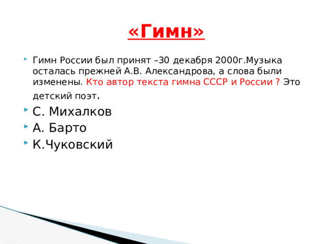  «Гимн» Гимн России был принят –30 декабря 2000г.Музыка осталась прежней А.В. Александрова, а слова были изменены. Кто автор текста гимна СССР и России ? Это детский поэт . С. Михалков А. Барто К.Чуковский 