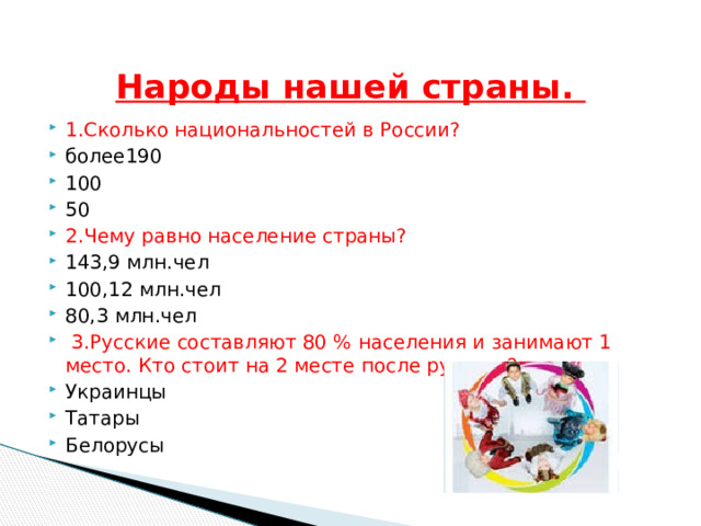   Народы нашей страны. 1.Сколько национальностей в России? более190 100 50 2.Чему равно население страны? 143,9 млн.чел 100,12 млн.чел 80,3 млн.чел  3.Русские составляют 80 % населения и занимают 1 место. Кто стоит на 2 месте после русских? Украинцы Татары Белорусы 