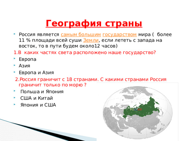   География страны Россия является самым большим  государством мира ( более 11 % площади всей суши Земли , если лететь с запада на восток, то в пути будем около12 часов) 1.В каких частях света расположено наше государство? Европа Азия Европа и Азия  2.Россия граничит с 18 странами. С какими странами Россия граничит только по морю ?  Польша и Япония  США и Китай  Япония и США 
