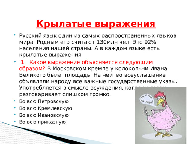  Крылатые выражения Русский язык один из самых распространенных языков мира. Родным его считают 130млн чел. Это 92% населения нашей страны. А в каждом языке есть крылатые выражения  1. Какое выражение объясняется следующим образом? В Московском кремле у колокольни Ивана Великого была площадь. На ней во всеуслышание объявляли народу все важные государственные указы. Употребляется в смысле осуждения, когда человек разговаривает слишком громко. Во всю Петровскую Во всю Кремлевскую Во всю Ивановскую Во всю приказную 