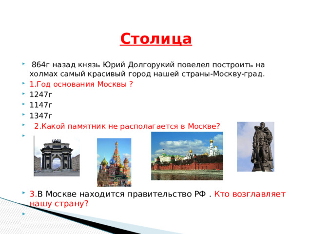   Столица  864г назад князь Юрий Долгорукий повелел построить на холмах самый красивый город нашей страны-Москву-град. 1.Год основания Москвы ? 1247г 1147г 1347г  2.Какой памятник не располагается в Москве? 3. В Москве находится правительство РФ . Кто возглавляет нашу страну? 