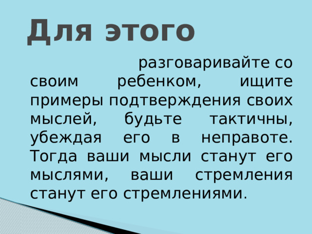  Для этого  разговаривайте со своим ребенком, ищите примеры подтверждения своих мыслей, будьте тактичны, убеждая его в неправоте. Тогда ваши мысли станут его мыслями, ваши стремления станут его стремлениями . 