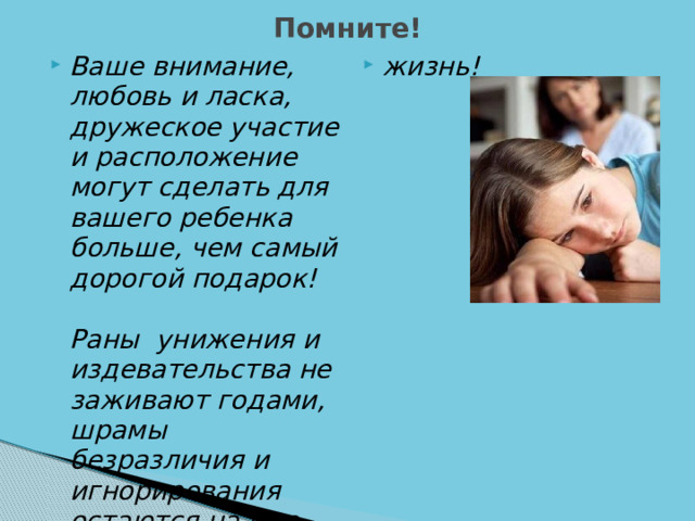 Помните! Ваше внимание, любовь и ласка, дружеское участие и расположение могут сделать для вашего ребенка больше, чем самый дорогой подарок! Раны унижения и издевательства не заживают годами, шрамы безразличия и игнорирования остаются на всю жизнь! 