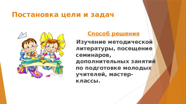 Постановка цели и задач Способ решения  Изучение методической литературы, посещение семинаров, дополнительных занятий по подготовке молодых учителей, мастер-классы.  