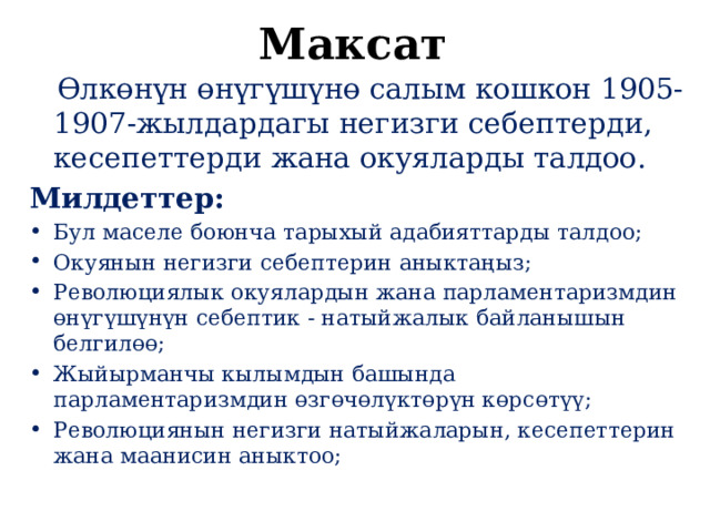 Максат  Өлкөнүн өнүгүшүнө салым кошкон 1905-1907-жылдардагы негизги себептерди, кесепеттерди жана окуяларды талдоо. Милдеттер: Бул маселе боюнча тарыхый адабияттарды талдоо; Окуянын негизги себептерин аныктаңыз; Революциялык окуялардын жана парламентаризмдин өнүгүшүнүн себептик - натыйжалык байланышын белгилөө; Жыйырманчы кылымдын башында парламентаризмдин өзгөчөлүктөрүн көрсөтүү; Революциянын негизги натыйжаларын, кесепеттерин жана маанисин аныктоо; 