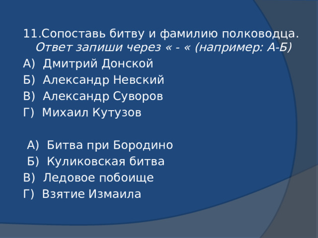 11.Сопоставь битву и фамилию полководца. Ответ запиши через « - « (например: А-Б) А) Дмитрий Донской Б) Александр Невский В) Александр Суворов Г) Михаил Кутузов  А) Битва при Бородино  Б) Куликовская битва В) Ледовое побоище Г) Взятие Измаила 