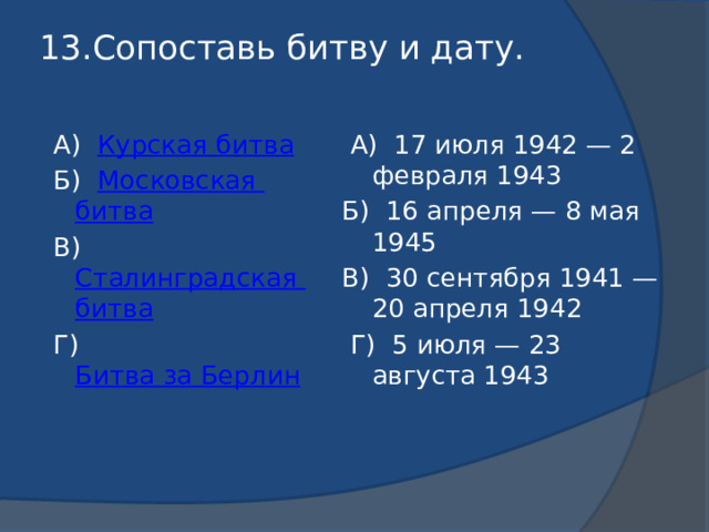 13.Сопоставь битву и дату.    А) Курская битва  А) 17 июля 1942 — 2 февраля 1943  Б) Московская битва Б) 16 апреля — 8 мая 1945  В) Сталинградская битва В) 30 сентября 1941 — 20 апреля 1942  Г) Битва за Берлин  Г) 5 июля — 23 августа 1943 