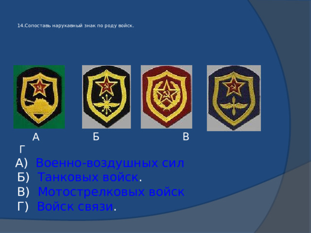   14.Сопоставь нарукавный знак по роду войск.    А Б В Г  А) Военно-воздушных сил  Б) Танковых войск .  В) Мотострелковых войск  Г) Войск связи . 