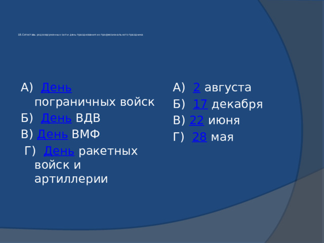    18.Сопоставь род вооруженных сил и день празднования их профессионального праздника    А) День пограничных войск  А) 2 августа Б) День ВДВ  Б) 17 декабря В) День ВМФ  В) 22 июня  Г) День ракетных войск и артиллерии  Г) 28 мая 