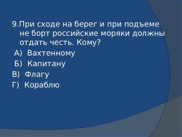 9.При сходе на берег и при подъеме не борт российские моряки должны отдать честь. Кому?  А) Вахтенному  Б) Капитану В) Флагу Г) Кораблю 