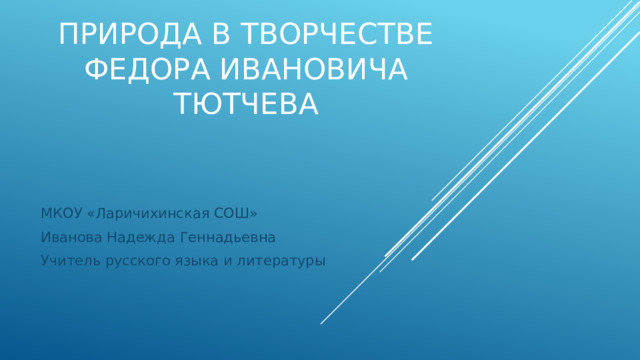 Природа в творчестве ФЕДОРа ИВАНОВИЧа ТЮТЧЕВа    МКОУ «Ларичихинская СОШ» Иванова Надежда Геннадьевна Учитель русского языка и литературы 