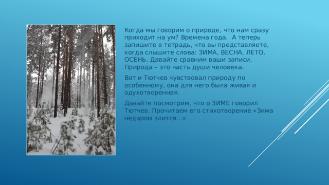 Когда мы говорим о природе, что нам сразу приходит на ум? Времена года. А теперь запишите в тетрадь, что вы представляете, когда слышите слова: ЗИМА, ВЕСНА, ЛЕТО, ОСЕНЬ. Давайте сравним ваши записи. Природа – это часть души человека. Вот и Тютчев чувствовал природу по особенному, она для него была живая и одухотворенная. Давайте посмотрим, что о ЗИМЕ говорил Тютчев. Прочитаем его стихотворение «Зима недаром злится…» 
