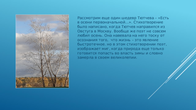 Рассмотрим еще один шедевр Тютчева – «Есть в осени первоначальной…». Стихотворение было написано, когда Тютчев направился из Овстуга в Москву. Вообще же поэт не совсем любил осень. Она навевала на него тоску от осознания того, что жизнь – это явление быстротечное. но в этом стихотворении поэт, изображает миг, когда природа еще только готовится попасть во власть зимы и словно замерла в своем великолепии. 