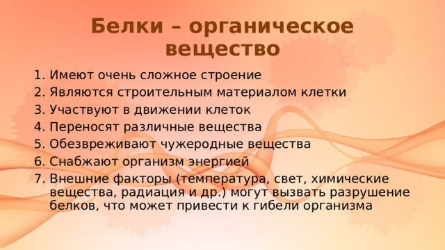 Белки – органическое вещество Имеют очень сложное строение Являются строительным материалом клетки Участвуют в движении клеток Переносят различные вещества Обезвреживают чужеродные вещества Снабжают организм энергией Внешние факторы (температура, свет, химические вещества, радиация и др.) могут вызвать разрушение белков, что может привести к гибели организма 