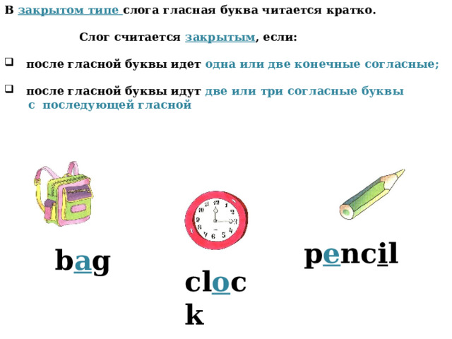 В закрытом типе слога гласная буква читается кратко.   Слог считается закрытым , если:   после гласной буквы идет одна или две конечные согласные;   после гласной буквы идут две или три согласные буквы  с последующей гласной p e nc i l b a g cl o ck 