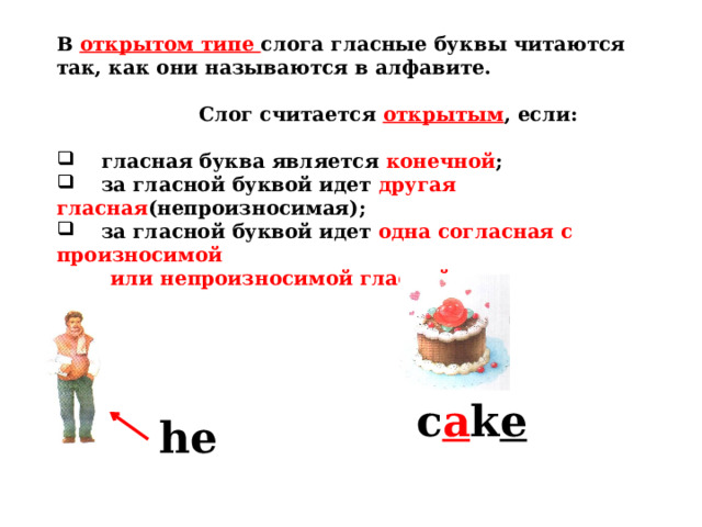 В открытом типе слога гласные буквы читаются так, как они называются в алфавите.   Слог считается открытым , если:   гласная буква является конечной ;  за гласной буквой идет другая гласная (непроизносимая);  за гласной буквой идет одна согласная с произносимой  или непроизносимой гласной.  c a k e he 