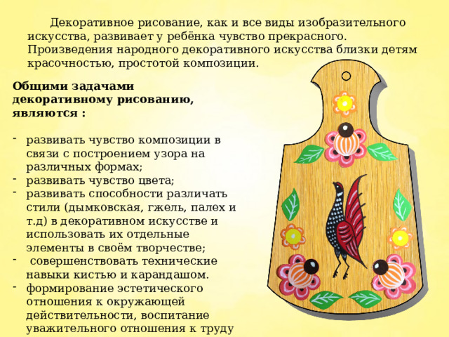  Декоративное рисование, как и все виды изобразительного искусства, развивает у ребёнка чувство прекрасного. Произведения народного декоративного искусства близки детям красочностью, простотой композиции. Общими задачами декоративному рисованию, являются : развивать чувство композиции в связи с построением узора на различных формах; развивать чувство цвета; развивать способности различать стили (дымковская, гжель, палех и т.д) в декоративном искусстве и использовать их отдельные элементы в своём творчестве;  совершенствовать технические навыки кистью и карандашом. формирование эстетического отношения к окружающей действительности, воспитание уважительного отношения к труду народных мастеров 