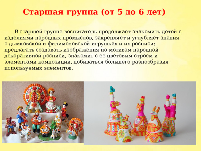 Старшая группа (от 5 до 6 лет)  В старшей группе воспитатель продолжает знакомить детей с изделиями народных промыслов, закрепляет и углубляет знания о дымковской и филимоновской игрушках и их росписи; предлагать создавать изображения по мотивам народной декоративной росписи, знакомит с ее цветовым строем и элементами композиции, добиваться большего разнообразия используемых элементов. 