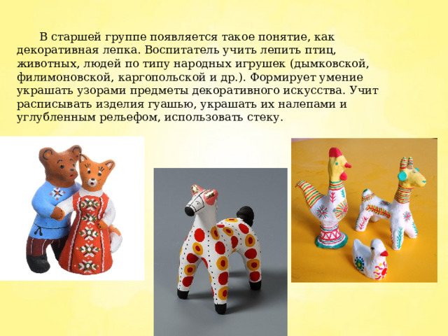  В старшей группе появляется такое понятие, как декоративная лепка. Воспитатель учить лепить птиц, животных, людей по типу народных игрушек (дымковской, филимоновской, каргопольской и др.). Формирует умение украшать узорами предметы декоративного искусства. Учит расписывать изделия гуашью, украшать их налепами и углубленным рельефом, использовать стеку. 