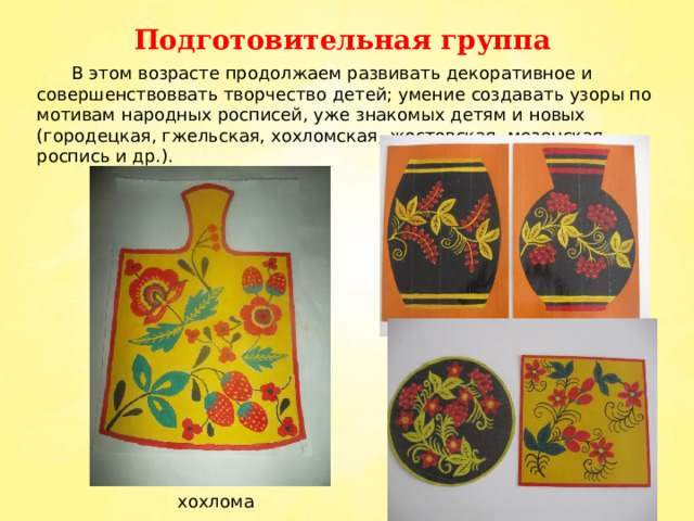 Подготовительная группа  В этом возрасте продолжаем развивать декоративное и совершенствоввать творчество детей; умение создавать узоры по мотивам народных росписей, уже знакомых детям и новых (городецкая, гжельская, хохломская, жостовская, мезенская роспись и др.). хохлома 
