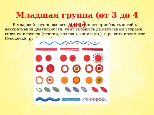 Младшая группа (от 3 до 4 лет)  В младшей группе воспитатель начинает приобщать детей к декоративной деятельности: учит украшать дымковскими узорами силуэты игрушек (птички, козлика, коня и др.), и разных предметов (блюдечка, рукавички). 