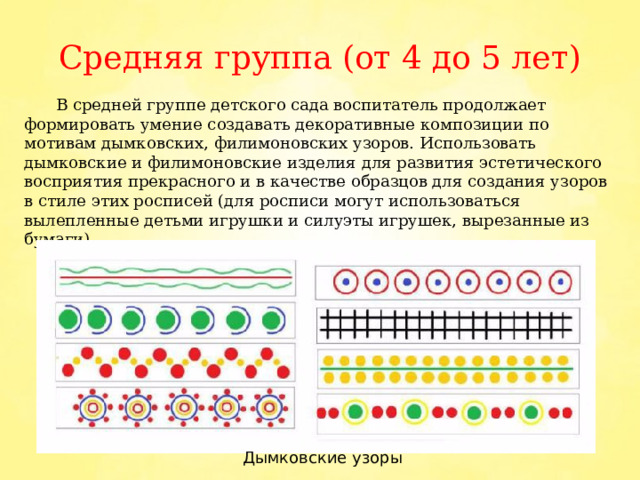 Средняя группа (от 4 до 5 лет)  В средней группе детского сада воспитатель продолжает формировать умение создавать декоративные композиции по мотивам дымковских, филимоновских узоров. Использовать дымковские и филимоновские изделия для развития эстетического восприятия прекрасного и в качестве образцов для создания узоров в стиле этих росписей (для росписи могут использоваться вылепленные детьми игрушки и силуэты игрушек, вырезанные из бумаги). Дымковские узоры 