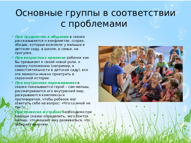 Основные группы в соответствии с проблемами При трудностях в общении в сказке рассказывается о конфликтах, ссорах, обидах, которые возникли у малыша в детском саду, в школе, в семье, на прогулке. При возрастных кризисах ребенок как бы привыкает к своей новой роли, к новому положению (например, к самостоятельности в детском саду), все эти моменты можно проиграть в сказочной истории. При внутренних переживаниях  в сказке показывается герой – сам малыш, рассматривается его внутренний мир, раскрываются комплексы и противоречия, чтобы ребенок мог ответить себе на вопрос: «Что со мной не так?». При тревогах и страхах  необходимо при помощи сказки определить, чего боится малыш, что мешает ему развиваться, что забирает энергию. 