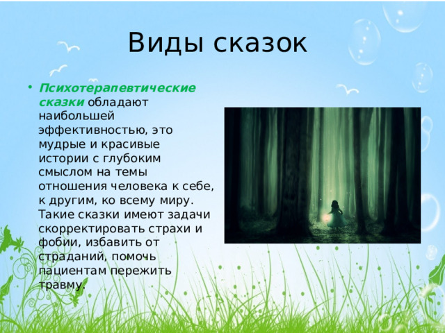 Виды сказок Психотерапевтические сказки  обладают наибольшей эффективностью, это мудрые и красивые истории с глубоким смыслом на темы отношения человека к себе, к другим, ко всему миру. Такие сказки имеют задачи скорректировать страхи и фобии, избавить от страданий, помочь пациентам пережить травму. 