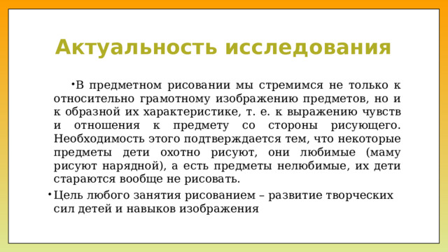 Актуальность исследования В предметном рисовании мы стремимся не только к относительно грамотному изображению предметов, но и к образной их характеристике, т. е. к выражению чувств и отношения к предмету со стороны рисующего. Необходимость этого подтверждается тем, что некоторые предметы дети охотно рисуют, они любимые (маму рисуют нарядной), а есть предметы нелюбимые, их дети стараются вообще не рисовать. Цель любого занятия рисованием – развитие творческих сил детей и навыков изображения 