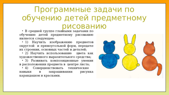 Программные задачи по обучению детей предметному рисованию В средней группе главными задачами по обучению детей предметному рисованию является следующее: 1) Научить изображению предметов округлой и прямоугольной форм, передаче их строения, основных частей и деталей; 2) Научить использованию цвета как художественного выразительного средства; 3) Развивать композиционные умения в расположении предмета в  центре листа; 4) Совершенствовать технические навыки в закрашивании рисунка карандашом и красками. 