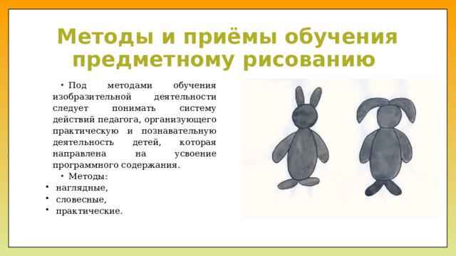Методы и приёмы обучения предметному рисованию Под методами обучения изобразительной деятельности следует понимать систему действий педагога, организующего практическую и познавательную деятельность детей, которая направлена на усвоение программного содержания. Методы: наглядные, словесные, практические. 