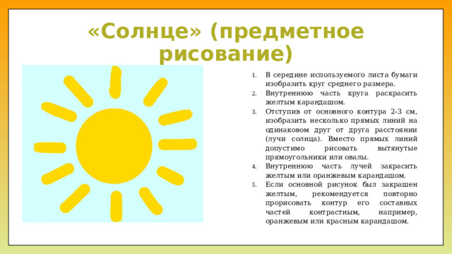 «Солнце» (предметное рисование) В середине используемого листа бумаги изобразить круг среднего размера. Внутреннюю часть круга раскрасить желтым карандашом. Отступив от основного контура 2-3 см, изобразить несколько прямых линий на одинаковом друг от друга расстоянии (лучи солнца). Вместо прямых линий допустимо рисовать вытянутые прямоугольники или овалы. Внутреннюю часть лучей закрасить желтым или оранжевым карандашом. Если основной рисунок был закрашен желтым, рекомендуется повторно прорисовать контур его составных частей контрастным, например, оранжевым или красным карандашом. 