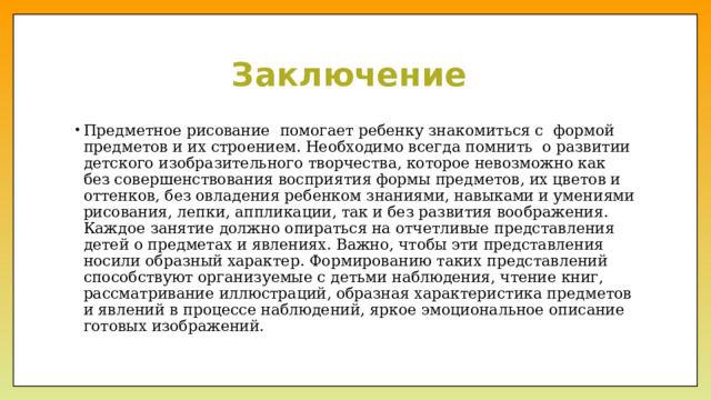 Заключение Предметное рисование помогает ребенку знакомиться с формой предметов и их строением. Необходимо всегда помнить о развитии детского изобразительного творчества, которое невозможно как без совершенствования восприятия формы предметов, их цветов и оттенков, без овладения ребенком знаниями, навыками и умениями рисования, лепки, аппликации, так и без развития воображения. Каждое занятие должно опираться на отчетливые представления детей о предметах и явлениях. Важно, чтобы эти представления носили образный характер. Формированию таких представлений способствуют организуемые с детьми наблюдения, чтение книг, рассматривание иллюстраций, образная характеристика предметов и явлений в процессе наблюдений, яркое эмоциональное описание готовых изображений. 