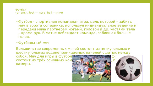 Футбол  (от англ. foot — нога, ball — мяч) Футбол - спортивная командная игра, цель которой – забить мяч в ворота соперника, используя индивидуальное ведение и передачи мяча партнерам ногами, головой и др. частями тела – кроме рук. В матче побеждает команда, забившая больше голов. Футбольный мяч Большинство современных мячей состоят из пятиугольных и шестиугольных водонепроницаемых панелей сшитых между собой. Мяч для игры в футбол имеет сферическую форму и состоит из трёх основных компонентов: покрышки, подкладки и камеры. 