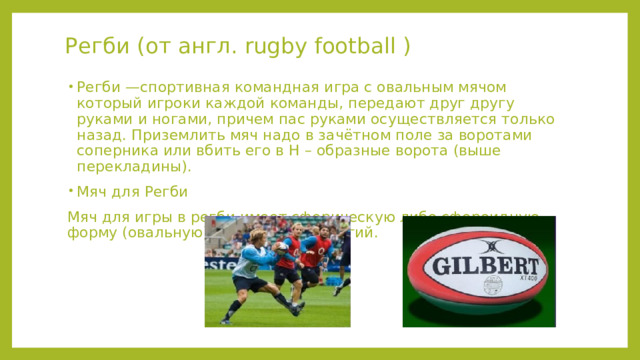 Регби (от англ. rugby football ) Регби —спортивная командная игра с овальным мячом который игроки каждой команды, передают друг другу руками и ногами, причем пас руками осуществляется только назад. Приземлить мяч надо в зачётном поле за воротами соперника или вбить его в Н – образные ворота (выше перекладины). Мяч для Регби Мяч для игры в регби имеет сферическую либо сфероидную форму (овальную), мяч мягкий упругий. 