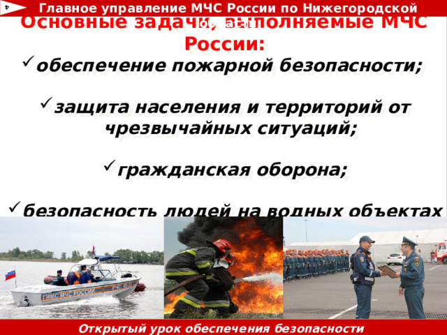 Главное управление МЧС России по Нижегородской области 4 Основные задачи, выполняемые МЧС России: обеспечение пожарной безопасности;  защита населения и территорий от чрезвычайных ситуаций;  гражданская оборона;  безопасность людей на водных объектах          Открытый урок обеспечения безопасности жизнедеятельности 