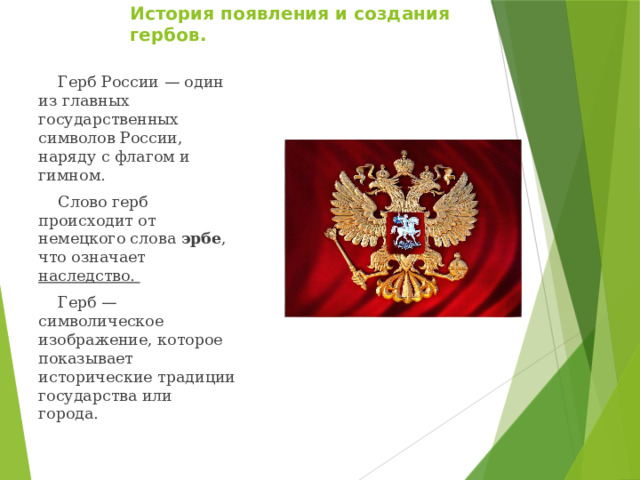История появления и создания гербов.    Герб России — один из главных государственных символов России, наряду с флагом и гимном.  Слово герб происходит от немецкого слова эрбе , что означает наследство.  Герб — символическое изображение, которое показывает исторические традиции государства или города. 