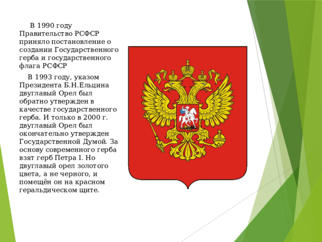  В 1990 году Правительство РСФСР приняло постановление о создании Государственного герба и государственного флага РСФСР  В 1993 году, указом Президента Б.Н.Ельцина двуглавый Орел был обратно утвержден в качестве государственного герба. И только в 2000 г. двуглавый Орел был окончательно утвержден Государственной Думой. За основу современного герба взят герб Петра I. Но двуглавый орел золотого цвета, а не черного, и помещён он на красном геральдическом щите.    