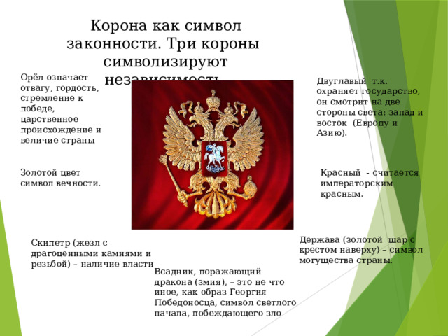 Корона как символ законности. Три короны символизируют независимость. Орёл означает отвагу, гордость, стремление к победе, царственное происхождение и величие страны Двуглавый т.к. охраняет государство, он смотрит на две стороны света: запад и восток (Европу и Азию). Золотой цвет символ вечности. Красный - считается императорским красным. Держава (золотой шар с крестом наверху) – символ могущества страны. Скипетр (жезл с драгоценными камнями и резьбой) – наличие власти Всадник, поражающий дракона (змия), – это не что иное, как образ Георгия Победоносца, символ светлого начала, побеждающего зло 