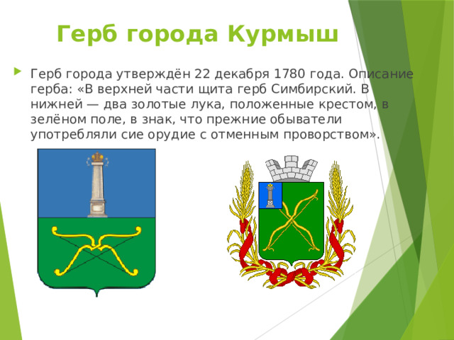 Герб города Курмыш   Герб города утверждён 22 декабря 1780 года. Описание герба: «В верхней части щита герб Симбирский. В нижней — два золотые лука, положенные крестом, в зелёном поле, в знак, что прежние обыватели употребляли сие орудие с отменным проворством». 