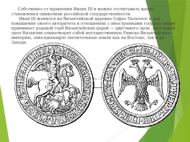  Собственно от правления Ивана III и можно отсчитывать время становления символики российской государственности.  Иван III женился на Византийской царевне Софье Палеолог и для повышения своего авторитета в отношениях с иностранными государствами принимает родовой герб Византийских царей — двуглавого орла. Двуглавый орел Византии олицетворял собой могущественную Римско-Византийскую империю, охватывающую значительные земли как на Востоке, так и на Западе. 