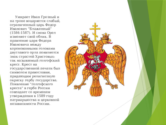  Умирает Иван Грозный и на троне воцаряется слабый, ограниченный царь Федор Иванович “Блаженный” (1584-1587). И снова Орел изменяет свой облик. В правление царя Федора Ивановича между коронованными головами двуглавого орла появляется знак страстей Христовых: так называемый голгофский крест. Крест на государственной печати был символом православия, придающим религиозную окраску гербу государства. Появление 
