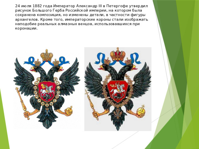 24 июля 1882 года Император Александр III в Петергофе утвердил рисунок Большого Герба Российской империи, на котором была сохранена композиция, но изменены детали, в частности фигуры архангелов. Кроме того, императорские короны стали изображать наподобие реальных алмазных венцов, использовавшихся при коронации. 